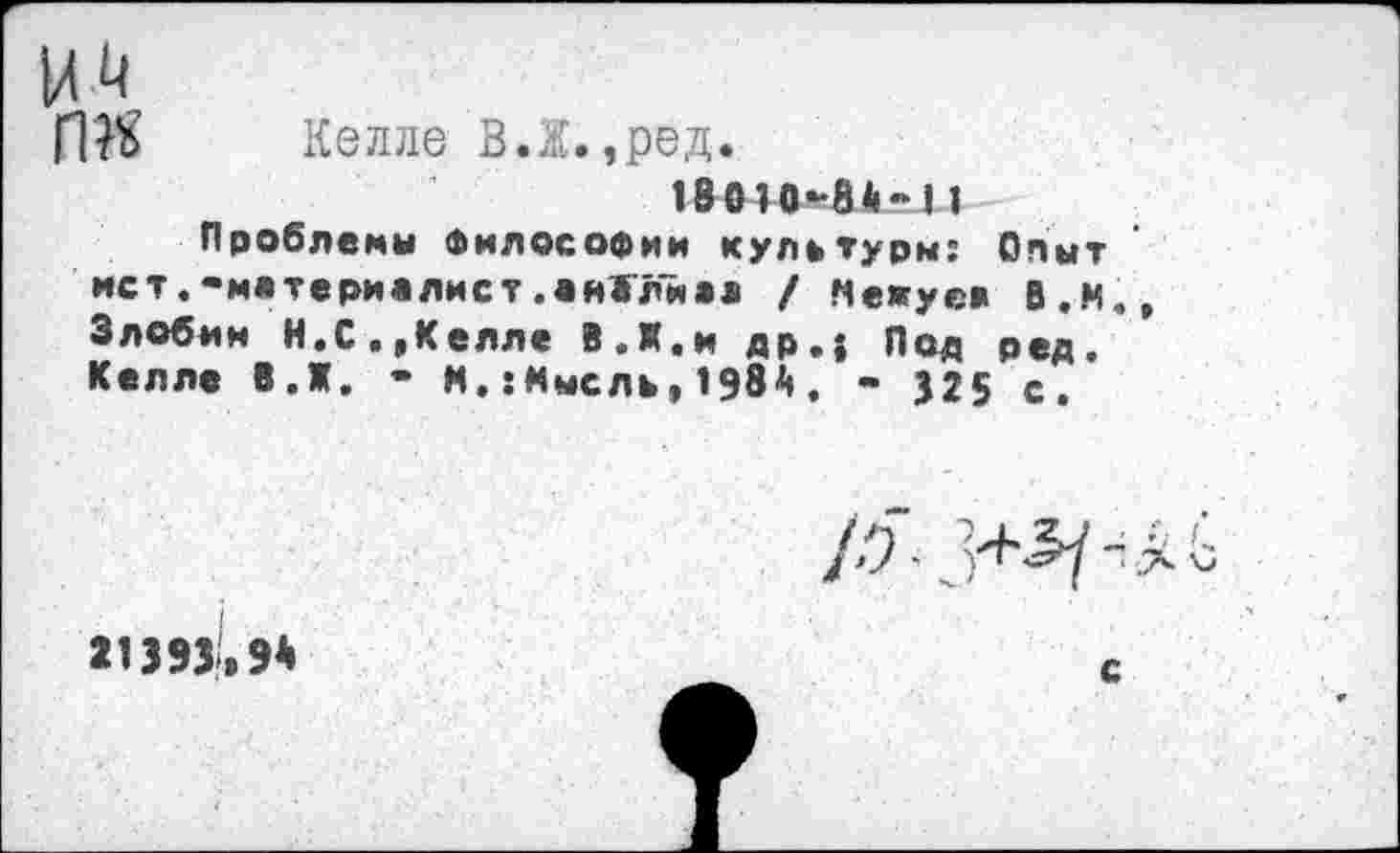 ﻿где
Келле В.Ж.,ред.
18010-3*-I1
Проблемы Философии культуры: Опыт ист.-материялист.еиЖлиаа / Межуев В.И. Злобим Н. С.,Келле В.Я,и др.$ Под ред. Келле В.Ж. - N.:«ысль,1Э8А. - 325 с.
21393,9*